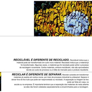 RECICLÁVEL É DIFERENTE DE RECICLADO. Reciclável indica que o
      material pode ser transformado em outro novo material. Reciclado indica que o material já
          foi transformado. Algumas vezes, o material que foi reciclado pode sofrer o processo
         de reciclagem novamente. Certos materiais, embora recicláveis, não são aproveitados
                  devido ao custo do processo ou à falta de mercado para o produto resultante.

RECICLAR É DIFERENTE DE SEPARAR. Reciclar consiste em transformar
   materiais já usados em outros novos, por meio de processo industrial ou artesanal. Separar é
deixar fora do lixo tudo que pode ser reaproveitado ou reciclado. A separação ou triagem do lixo
                                                                      pode ser feita em casa, na
   escola ou na empresa. É importante lembrar que a separação dos materiais de nada adianta
                 se eles não forem coletados separadamente e encaminhados para a reciclagem.
 