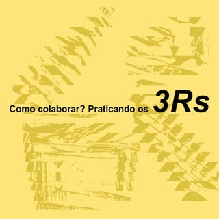 Como colaborar? Praticando os   3Rs
 