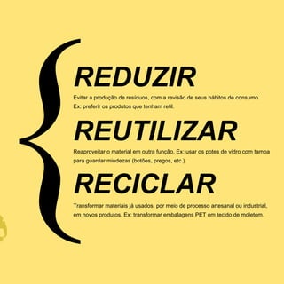 REDUZIR
Evitar a produção de resíduos, com a revisão de seus hábitos de consumo.
Ex: preferir os produtos que tenham refil.




REUTILIZAR
Reaproveitar o material em outra função. Ex: usar os potes de vidro com tampa
para guardar miudezas (botões, pregos, etc.).




RECICLAR
Transformar materiais já usados, por meio de processo artesanal ou industrial,
em novos produtos. Ex: transformar embalagens PET em tecido de moletom.
 
