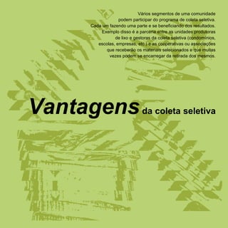 Vários segmentos de uma comunidade
                      podem participar do programa de coleta seletiva.
         Cada um fazendo uma parte e se beneficiando dos resultados.
             Exemplo disso é a parceria entre as unidades produtoras
                    de lixo e gestoras da coleta seletiva (condomínios,
            escolas, empresas, etc.) e as cooperativas ou associações
                que receberão os materiais selecionados e que muitas
                 vezes podem se encarregar da retirada dos mesmos.




Vantagens da coleta seletiva
 