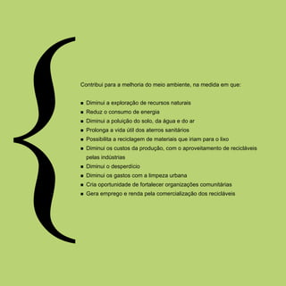 Contribui para a melhoria do meio ambiente, na medida em que:


n   Diminui a exploração de recursos naturais
n   Reduz o consumo de energia
n   Diminui a poluição do solo, da água e do ar
n   Prolonga a vida útil dos aterros sanitários
n   Possibilita a reciclagem de materiais que iriam para o lixo
n   Diminui os custos da produção, com o aproveitamento de recicláveis
    pelas indústrias
n   Diminui o desperdício
n   Diminui os gastos com a limpeza urbana
n   Cria oportunidade de fortalecer organizações comunitárias
n   Gera emprego e renda pela comercialização dos recicláveis
 