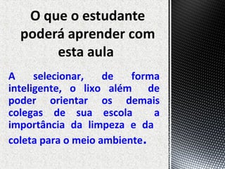 A selecionar, de forma
inteligente, o lixo além de
poder orientar os demais
colegas de sua escola a
importância da limpeza e da
coleta para o meio ambiente.
 