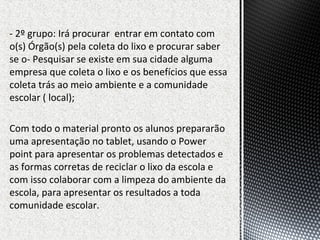 - 2º grupo: Irá procurar entrar em contato com
o(s) Órgão(s) pela coleta do lixo e procurar saber
se o- Pesquisar se existe em sua cidade alguma
empresa que coleta o lixo e os benefícios que essa
coleta trás ao meio ambiente e a comunidade
escolar ( local);
Com todo o material pronto os alunos prepararão
uma apresentação no tablet, usando o Power
point para apresentar os problemas detectados e
as formas corretas de reciclar o lixo da escola e
com isso colaborar com a limpeza do ambiente da
escola, para apresentar os resultados a toda
comunidade escolar.
 