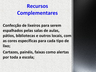 Confecção de lixeiros para serem
espalhados pelas salas de aulas,
pátios, bibliotecas e outros locais, com
as cores específicas para cada tipo de
lixo;
Cartazes, painéis, faixas como alertas
por toda a escola;
Recursos
Complementares
 