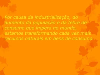 Por causa da industrialização, do
aumento da população e da febre de
consumo que impera no mundo,
estamos transformando cada vez mais
recursos naturais em bens de consumo.
 