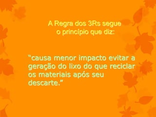 A Regra dos 3Rs segue
       o princípio que diz:


“causa menor impacto evitar a
geração do lixo do que reciclar
os materiais após seu
descarte.”
 
