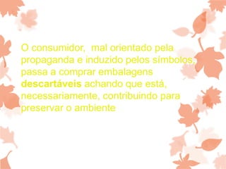 O consumidor, mal orientado pela
propaganda e induzido pelos símbolos,
passa a comprar embalagens
descartáveis achando que está,
necessariamente, contribuindo para
preservar o ambiente
 