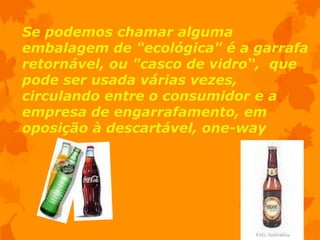 Se podemos chamar alguma
embalagem de "ecológica" é a garrafa
retornável, ou "casco de vidro“, que
pode ser usada várias vezes,
circulando entre o consumidor e a
empresa de engarrafamento, em
oposição à descartável, one-way
 