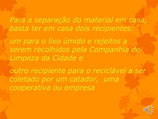Para a separação do material em casa,
basta ter em casa dois recipientes:
um para o lixo úmido e rejeitos a
serem recolhidos pela Companhia de
Limpeza da Cidade e
outro recipiente para o reciclável a ser
coletado por um catador, uma
cooperativa ou empresa
 