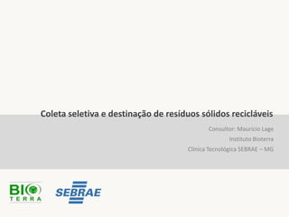 Coleta seletiva e destinação de resíduos sólidos recicláveis
                                             Consultor: Mauricio Lage
                                                    Instituto Bioterra
                                      Clínica Tecnológica SEBRAE – MG
 