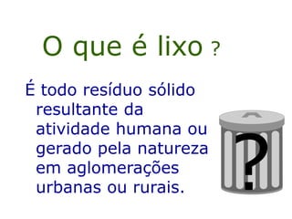 O que é lixo ?
É todo resíduo sólido
resultante da
atividade humana ou
gerado pela natureza
em aglomerações
urbanas ou rurais. ?
 