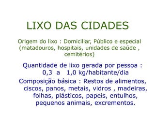 LIXO DAS CIDADES
Quantidade de lixo gerada por pessoa :
0,3 a 1,0 kg/habitante/dia
Composição básica : Restos de alimentos,
ciscos, panos, metais, vidros , madeiras,
folhas, plásticos, papeis, entulhos,
pequenos animais, excrementos.
Origem do lixo : Domiciliar, Público e especial
(matadouros, hospitais, unidades de saúde ,
cemitérios)
 