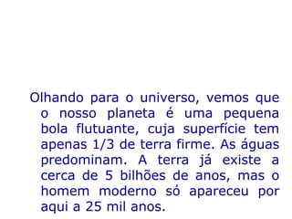 Olhando para o universo, vemos que
o nosso planeta é uma pequena
bola flutuante, cuja superfície tem
apenas 1/3 de terra firme. As águas
predominam. A terra já existe a
cerca de 5 bilhões de anos, mas o
homem moderno só apareceu por
aqui a 25 mil anos.
 