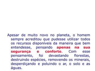 Apesar de muito novo no planeta, o homem
sempre acreditou que pudesse utilizar todos
os recursos disponíveis da maneira que bem
entendesse, pensando apenas na sua
segurança e conforto. Com esse
pensamento, foi devastando florestas,
destruindo espécies, removendo os minerais,
desperdiçando e poluindo o ar, o solo e as
águas.
 