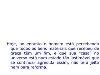 Hoje, no entanto o homem está percebendo
que todos os bens materiais que recebeu de
graça têm um fim, e que sua “casa” no
universo está num estado tão lastimável que
se continuar agredida assim, não terá jeito
nem para reforma.
 