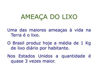Uma das maiores ameaças à vida na
Terra é o lixo.
O Brasil produz hoje a média de 1 Kg
de lixo diário por habitante.
Nos Estados Unidos a quantidade é
quase 3 vezes maior.
AMEAÇA DO LIXO
 