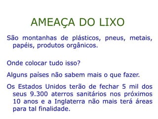 São montanhas de plásticos, pneus, metais,
papéis, produtos orgânicos.
Onde colocar tudo isso?
Alguns países não sabem mais o que fazer.
Os Estados Unidos terão de fechar 5 mil dos
seus 9.300 aterros sanitários nos próximos
10 anos e a Inglaterra não mais terá áreas
para tal finalidade.
AMEAÇA DO LIXO
 