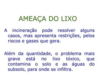 A incineração pode resolver alguns
casos, mas apresenta restrições, pelos
riscos e gases que gera.
Além da quantidade, o problema mais
grave está no lixo tóxico, que
contamina o solo e as águas do
subsolo, para onde se infiltra.
AMEAÇA DO LIXO
 