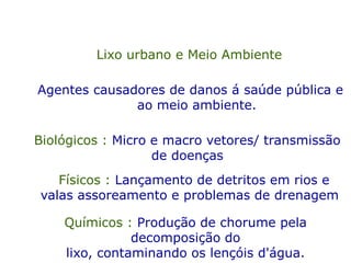 Lixo urbano e Meio Ambiente
Agentes causadores de danos á saúde pública e
ao meio ambiente.
Biológicos : Micro e macro vetores/ transmissão
de doenças
Físicos : Lançamento de detritos em rios e
valas assoreamento e problemas de drenagem
Químicos : Produção de chorume pela
decomposição do
lixo, contaminando os lençóis d'água.
 