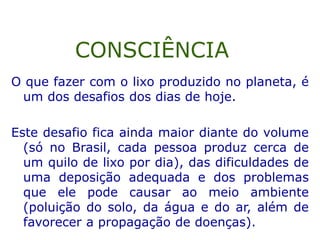 O que fazer com o lixo produzido no planeta, é
um dos desafios dos dias de hoje.
Este desafio fica ainda maior diante do volume
(só no Brasil, cada pessoa produz cerca de
um quilo de lixo por dia), das dificuldades de
uma deposição adequada e dos problemas
que ele pode causar ao meio ambiente
(poluição do solo, da água e do ar, além de
favorecer a propagação de doenças).
CONSCIÊNCIA
 