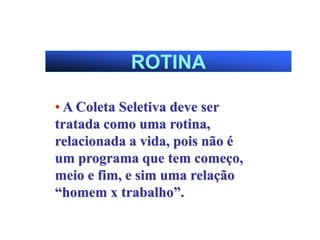ROTINA
• A Coleta Seletiva deve ser
tratada como uma rotina,
relacionada a vida, pois não é
um programa que tem começo,
meio e fim, e sim uma relação
“homem x trabalho”.
 