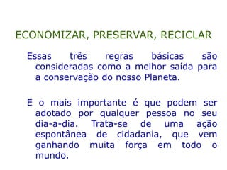 Essas três regras básicas são
consideradas como a melhor saída para
a conservação do nosso Planeta.
E o mais importante é que podem ser
adotado por qualquer pessoa no seu
dia-a-dia. Trata-se de uma ação
espontânea de cidadania, que vem
ganhando muita força em todo o
mundo.
ECONOMIZAR, PRESERVAR, RECICLAR
 