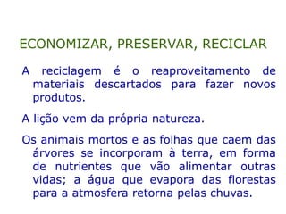 A reciclagem é o reaproveitamento de
materiais descartados para fazer novos
produtos.
A lição vem da própria natureza.
Os animais mortos e as folhas que caem das
árvores se incorporam à terra, em forma
de nutrientes que vão alimentar outras
vidas; a água que evapora das florestas
para a atmosfera retorna pelas chuvas.
ECONOMIZAR, PRESERVAR, RECICLAR
 