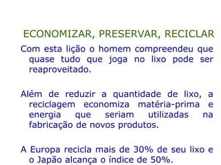 Com esta lição o homem compreendeu que
quase tudo que joga no lixo pode ser
reaproveitado.
Além de reduzir a quantidade de lixo, a
reciclagem economiza matéria-prima e
energia que seriam utilizadas na
fabricação de novos produtos.
A Europa recicla mais de 30% de seu lixo e
o Japão alcança o índice de 50%.
ECONOMIZAR, PRESERVAR, RECICLAR
 