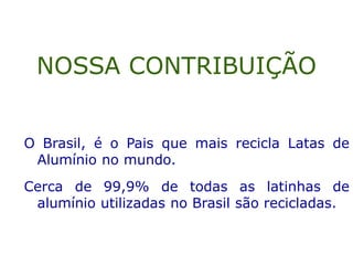 O Brasil, é o Pais que mais recicla Latas de
Alumínio no mundo.
Cerca de 99,9% de todas as latinhas de
alumínio utilizadas no Brasil são recicladas.
NOSSA CONTRIBUIÇÃO
 