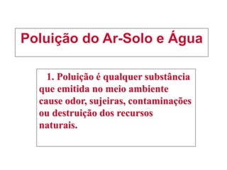 Poluição do Ar-Solo e Água
1. Poluição é qualquer substância
que emitida no meio ambiente
cause odor, sujeiras, contaminações
ou destruição dos recursos
naturais.
 