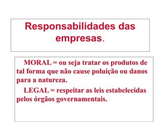 Responsabilidades das
empresas.
MORAL = ou seja tratar os produtos de
tal forma que não cause poluição ou danos
para a natureza.
LEGAL = respeitar as leis estabelecidas
pelos órgãos governamentais.
 