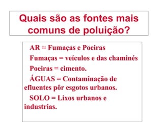 Quais são as fontes mais
comuns de poluição?
AR = Fumaças e Poeiras
Fumaças = veículos e das chaminés
Poeiras = cimento.
ÁGUAS = Contaminação de
efluentes pôr esgotos urbanos.
SOLO = Lixos urbanos e
industrias.
 