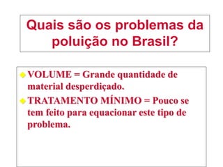 Quais são os problemas da
poluição no Brasil?
VOLUME = Grande quantidade de
material desperdiçado.
TRATAMENTO MÍNIMO = Pouco se
tem feito para equacionar este tipo de
problema.
 