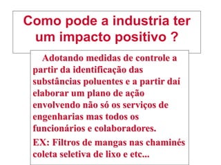 Como pode a industria ter
um impacto positivo ?
Adotando medidas de controle a
partir da identificação das
substâncias poluentes e a partir daí
elaborar um plano de ação
envolvendo não só os serviços de
engenharias mas todos os
funcionários e colaboradores.
EX: Filtros de mangas nas chaminés
coleta seletiva de lixo e etc...
 