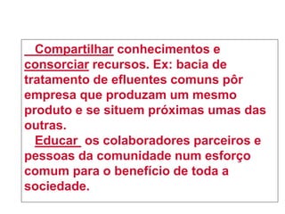 Compartilhar conhecimentos e
consorciar recursos. Ex: bacia de
tratamento de efluentes comuns pôr
empresa que produzam um mesmo
produto e se situem próximas umas das
outras.
Educar os colaboradores parceiros e
pessoas da comunidade num esforço
comum para o benefício de toda a
sociedade.
 