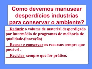 Como devemos manusear
desperdícios industrias
para conservar o ambiente?
Reduzir o volume de material desperdiçado
por intermédio de programas de melhoria de
qualidade.(inovação)
Reusar e conservar os recursos sempre que
possível .
Reciclar sempre que for prático.
 