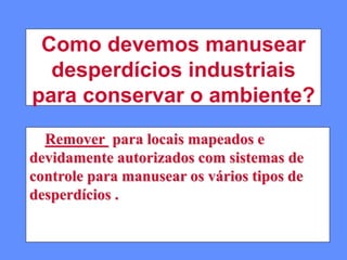 Como devemos manusear
desperdícios industriais
para conservar o ambiente?
Remover para locais mapeados e
devidamente autorizados com sistemas de
controle para manusear os vários tipos de
desperdícios .
 