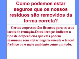 Como podemos estar
seguros que os nossos
resíduos são removidos da
forma correta?
Certas empresas têm licenças para os seus
locais de remoção.Estas licenças indicam o
tipo de desperdícios que elas podem
manusear sem afetar negativamente o lençol
freático ou o meio ambiente como um todo.
 