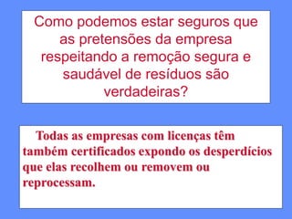 Como podemos estar seguros que
as pretensões da empresa
respeitando a remoção segura e
saudável de resíduos são
verdadeiras?
Todas as empresas com licenças têm
também certificados expondo os desperdícios
que elas recolhem ou removem ou
reprocessam.
 