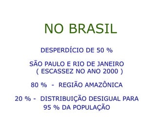 NO BRASIL
DESPERDÍCIO DE 50 %
SÃO PAULO E RIO DE JANEIRO
( ESCASSEZ NO ANO 2000 )
80 % - REGIÃO AMAZÔNICA
20 % - DISTRIBUIÇÃO DESIGUAL PARA
95 % DA POPULAÇÃO
 