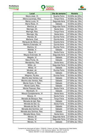 Local                                       Dia da semana                  Horário
         Maria José, Vl.                                  Quarta-Feira              16:00hs às 22hs
      Maria Lourença, Res.                                 Terça-Feira              16:00hs às 22hs
        Maria Luiza, Vl.                                 Segunda-feira              07:00hs às 15hs
        Maria Rosa, Vl.                                      Sábado                 16:00hs às 22hs
           Mariliza, jd.                                 Segunda-Feira              16:00hs às 22hs
          Maringá, Ch.                                     Sexta-feira              07:00hs às 15hs
         Maringá, Res.                                     Terça-Feira              16:00hs às 22hs
          Maringá, Vlg                                     Sexta-feira              07:00hs às 15hs
           Marista, St.                                   Quinta-Feira              07:00hs às 15hs
         Marlene, Cod.                                     Quinta-feira             07:00hs às 15hs
     Marques de Abreu, Jd.                                Quarta-feira              07:00hs às 15hs
      Martins Extensão, Vl                                 Quinta-feira             07:00hs às 15hs
           Martins, Vl.                                   Quinta-Feira              07:00hs às 15hs
           Matilde, V.                                       Sábado                 16:00hs às 22hs
            Mauá, Vl                                       Sexta-Feira              16:00hs às 22hs
      Maysa Extensão, St                                 Segunda-feira              07:00hs às 15hs
           Megale, Vl.                                       Sábado                 07:00hs às 15hs
         Meia Ponte, St.                                     Sábado                 07:00hs às 15hs
        Mendanha, Res                                      Sexta-feira              07:00hs às 15hs
           Milão, Jd.                                    Segunda-Feira              16:00hs às 22hs
            Militar, Vl                                      Sábado                 16:00hs às 22hs
          Mirabel, Jd.                                    Quinta-Feira              16:00hs às 22hs
          Moema, Jd.                                         Sábado                 07:00hs às 15hs
        Mognos, Pq dos.                                   Quinta-Feira              16:00hs às 22hs
     Moinho dos Ventos, Lot                                  Sábado                 07:00hs às 15hs
    Moinho dos Ventos, Res.                                  Sábado                 07:00hs às 15hs
      Monte Carlo, C. Res.                                   Sábado                 07:00hs às 15hs
       Monte Carlo, Res.                                     Sábado                 07:00hs às 15hs
      Monte Pascoal, Res.                                  Sexta-Feira              07:00hs às 15hs
          Monticelli, Vl.                                    Sábado                 07:00hs às 15hs
     Mooca Complemento, Vl                                 Sexta-feira              16:00hs às 22hs
           Mooca, Vl.                                      Sexta-Feira              16:00hs às 22hs
    Morada do Bosque, Res.                                 Terça Feira              16:00hs às 22hs
      Morada do Ipê, Res.                                    Sábado                 16:00hs às 22hs
       Morada do Sol, Cj.                                  Sexta-Feira              16:00hs às 22hs
       Morada do Sol, St.                                    Sábado                 07:00hs às 15hs
     Morada dos Sonhos, Lot                                  Sábado                 07:00hs às 15hs
    Morada dos Sonhos, Res.                                  Sábado                 16:00hs às 22hs
      Morada Nova, Conj.                                   Sexta-feira              16:00hs às 22hs
           Morais, St                                    Segunda-feira              07:00hs às 15hs
           Morais, Vl                                    Segunda-Feira              07:00hs às 15hs
           Morais, Vl.                                       Sábado                 07:00hs às 15hs


Companhia de Urbanização de Goiânia - COMURG / Diretoria de Coleta / Departamento de Coleta Seletiva
            Avenida Nazareno Roriz, n. 1122, Vila Aurora, Goiânia - GO, CEP 74.405-010
                Telefone: 3524-8571; E-mail: coletaseletiva@comurg.goiania.go.gov.br
 