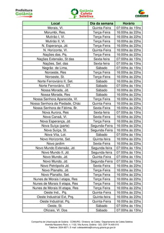 Local                                       Dia da semana                  Horário
           Morais, Vl.                                    Quinta-Feira              07:00hs às 15hs
        Morumbi, Res.                                      Terça-Feira              16:00hs às 22hs
          Mutirão I, Vl.                                   Terça Feira              16:00hs às 22hs
          Mutirão II, Vl.                                  Terça Feira              16:00hs às 22hs
       N. Esperança, Jd.                                   Terça-Feira              16:00hs às 22hs
        N. Horizonte, Vl.                                 Quinta-Feira              16:00hs às 22hs
       Nações das, Pq.                                     Terça-Feira              16:00hs às 22hs
    Nações Extensão, St das                                Sexta-feira              07:00hs às 15hs
       Nações, Set. das                                    Sexta-feira              07:00hs às 15hs
       Negrão de Lima,                                       Sábado                 07:00hs às 15hs
         Noroeste, Res                                     Terça Feira              16:00hs às 22hs
         Noroeste, St.                                     Terça-Feira              16:00hs às 22hs
    Norte Ferroviário II, Set.                               Sábado                 16:00hs às 22hs
     Norte Ferroviário, ST.                                  Sábado                 07:00hs às 15hs
      Nossa Morada, Jd.                                      Sábado                 16:00hs às 22hs
      Nossa Morada, Res                                      Sábado                 16:00hs às 22hs
 Nossa Senhora Aparecida, Vl.                              Terça Feira              16:00hs às 22hs
Nossa Senhora da Piedade, Chác                            Quinta-Feira              16:00hs às 22hs
 Nossa Senhora de Fátima, Br.                              Sexta-Feira              16:00hs às 22hs
       Nova Aurora, Res                                    Sexta-feira              07:00hs às 15hs
       Nova Canaã, Vl.                                     Sexta-Feira              16:00hs às 22hs
     Nova Esperança, Jd.                                   Terça Feira              16:00hs às 22hs
      Nova Suíça (parte)                                 Segunda-Feira              16:00hs às 22hs
        Nova Suíça, St.                                  Segunda-Feira              16:00hs às 22hs
         Nova Vila, Lot.                                     Sábado                 07:00hs às 15hs
     Novo Horizonte, Set.                                 Quinta-feira              16:00hs às 22hs
          Novo jardim                                      Sexta-Feira              16:00hs às 22hs
   Novo Mundo Extensão, Jd.                              Segunda-feira              07:00hs às 15hs
      Novo Mundo II, Jd.                                 Segunda-feira              07:00hs às 15hs
       Novo Mundo, Jd.                                    Quinta-Feira              07:00hs às 15hs
       Novo Mundo, Jd.                                   Segunda-Feira              07:00hs às 15hs
      Novo Petrópolis Jd.                                  Sexta-Feira              16:00hs às 22hs
       Novo Planalto, Jd.                                  Terça-Feira              16:00hs às 22hs
      Novo Planalto, Set.                                  Terça Feira              16:00hs às 22hs
 Nunes de Morais I etapa, Res                              Terça Feira              16:00hs às 22hs
 Nunes de Morais II etapa, Res                             Terça Feira              16:00hs às 22hs
 Nunes de Morais III etapa, Res                            Terça Feira              16:00hs às 22hs
        Oeste Ind., Pq.                                   Quinta-Feira              16:00hs às 22hs
    Oeste Industrial Ext, Prq.                            Quinta-feira              16:00hs às 22hs
     Oeste Industrial, Pq.                                Quinta-Feira              16:00hs às 22hs
           Oeste, St.                                        Sábado                 07:00hs às 15hs
        Oficiais, Vl. Dos                                    Sábado                 07:00hs às 15hs


Companhia de Urbanização de Goiânia - COMURG / Diretoria de Coleta / Departamento de Coleta Seletiva
            Avenida Nazareno Roriz, n. 1122, Vila Aurora, Goiânia - GO, CEP 74.405-010
                Telefone: 3524-8571; E-mail: coletaseletiva@comurg.goiania.go.gov.br
 