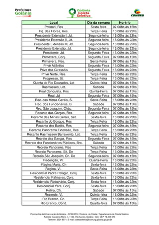 Local                                      Dia da semana                  Horário
             Potinari, Res                                    Sexta-feira              07:00hs às 15hs
         Pq. das Flores, Res.                                 Terça-Feira              16:00hs às 22hs
      Presidente Extensão I, Jd.                            Segunda-feira              16:00hs às 22hs
      Presidente Extensão II, Jd.                           Segunda-feira              16:00hs às 22hs
      Presidente Extensão III, Jd.                          Segunda-feira              16:00hs às 22hs
       Presidente Extensão, Jd.                             Segunda-feira              16:00hs às 22hs
            Presidente, Jd.                                 Segunda-Feira              16:00hs às 22hs
           Primavera, Conj.                                 Segunda-Feira              07:00hs às 15hs
           Primavera, Res.                                    Sexta-Feira              07:00hs às 15hs
            Privê Atlântico                                 Segunda-Feira              16:00hs às 22hs
          Prive dos Girassóis                               Segunda-Feira              16:00hs às 22hs
           Privê Norte, Res.                                  Terça-Feira              16:00hs às 22hs
            Progresso, St.                                    Terça-Feira              16:00hs às 22hs
     Quinta do Rio Dourados, Lot                              Quinta-feira             07:00hs às 15hs
           Rasmussen, Lot.                                      Sábado                 07:00hs às 15hs
         Real Conquista, Res                                 Quinta-Feira              07:00hs às 15hs
                Real, Jd                                    Segunda-Feira              07:00hs às 15hs
      Rec. das Minas Gerais, S.                               Sexta-Feira              16:00hs às 22hs
       Rec. dos Funcionários, B.                                Sábado                 07:00hs às 15hs
       Rec. São Joaquim, Chác.                              Segunda-Feira              07:00hs às 15hs
       Recanto das Garças, Res                              Segunda-feira              07:00hs às 15hs
   Recanto das Minas Gerais, Set.                             Sexta-feira              16:00hs às 22hs
       Recanto do Bosque, Res                                 Terça Feira              16:00hs às 22hs
       Recanto dos Buritis, Res                             Segunda-feira              07:00hs às 15hs
  Recanto Panorama Extensão, Res                              Terça Feira              16:00hs às 22hs
 Recanto Rasmussen Barravento, Lot.                           Terça Feira              16:00hs às 22hs
       Recreio das Garças, Res                              Segunda-Feira              07:00hs às 15hs
Recreio dos Funcionários Públicos, Bro.                         Sábado                 07:00hs às 15hs
        Recreio Panorama, Res                                 Terça Feira              16:00hs às 22hs
      Recreio Panorama, Sit. De                               Terça Feira              16:00hs às 22hs
    Recreio São Joaquim, Ch. De                             Segunda-feira              07:00hs às 15hs
            Redenção, Vl.                                    Quarta-Feira              16:00hs às 22hs
           Regina Maria, Ch                                   Sexta-feira              16:00hs às 22hs
              Regina, Vl.                                     Sexta-Feira              16:00hs às 22hs
   Residencial Padre Pelágio, Conj.                           Sexta-feira              16:00hs às 22hs
     Residencial Palmares, Conj.                              Sexta-feira              16:00hs às 22hs
    Residencial Rodoviário, Conj.                             Sexta-feira              16:00hs às 22hs
        Residencial Yara, Conj.                               Sexta-feira              16:00hs às 22hs
              Retiro, Ch.                                       Sábado                 07:00hs às 15hs
             Rezende, Vl.                                     Quinta-feira             16:00hs às 22hs
            Rio Branco, Ch.                                   Terça Feira              16:00hs às 22hs
          Rio Branco, Cond.                                  Quarta-feira              07:00hs às 15hs


   Companhia de Urbanização de Goiânia - COMURG / Diretoria de Coleta / Departamento de Coleta Seletiva
               Avenida Nazareno Roriz, n. 1122, Vila Aurora, Goiânia - GO, CEP 74.405-010
                   Telefone: 3524-8571; E-mail: coletaseletiva@comurg.goiania.go.gov.br
 