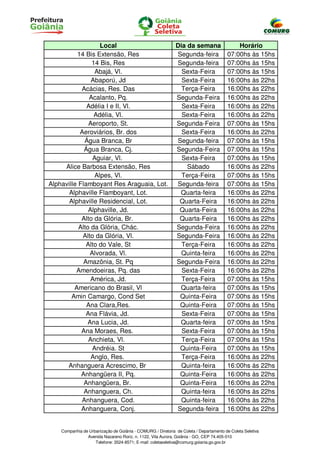 Local                                    Dia da semana                  Horário
          14 Bis Extensão, Res                               Segunda-feira              07:00hs às 15hs
                14 Bis, Res                                  Segunda-feira              07:00hs às 15hs
                  Abajá, Vl.                                   Sexta-Feira              07:00hs às 15hs
                Abaporú, Jd                                    Sexta-Feira              16:00hs às 22hs
            Acácias, Res. Das                                  Terça-Feira              16:00hs às 22hs
               Acalanto, Pq.                                 Segunda-Feira              16:00hs às 22hs
              Adélia I e II, Vl.                               Sexta-Feira              16:00hs às 22hs
                 Adélia, Vl.                                   Sexta-Feira              16:00hs às 22hs
               Aeroporto, St.                                Segunda-Feira              07:00hs às 15hs
           Aeroviários, Br. dos                                Sexta-Feira              16:00hs às 22hs
             Água Branca, Br                                 Segunda-feira              07:00hs às 15hs
             Água Branca, Cj.                                Segunda-Feira              07:00hs às 15hs
                 Aguiar, Vl.                                   Sexta-Feira              07:00hs às 15hs
     Alice Barbosa Extensão, Res                                 Sábado                 16:00hs às 22hs
                  Alpes, Vl.                                   Terça-Feira              07:00hs às 15hs
Alphaville Flamboyant Res Araguaia, Lot.                     Segunda-feira              07:00hs às 15hs
       Alphaville Flamboyant, Lot.                            Quarta-feira              16:00hs às 22hs
       Alphaville Residencial, Lot.                           Quarta-Feira              16:00hs às 22hs
               Alphaville, Jd.                                Quarta-Feira              16:00hs às 22hs
            Alto da Glória, Br.                               Quarta-Feira              16:00hs às 22hs
           Alto da Glória, Chác.                             Segunda-Feira              16:00hs às 22hs
            Alto da Glória, Vl.                              Segunda-Feira              16:00hs às 22hs
              Alto do Vale, St                                 Terça-Feira              16:00hs às 22hs
                Alvorada, Vl.                                  Quinta-feira             16:00hs às 22hs
             Amazônia, St. Pq                                Segunda-Feira              16:00hs às 22hs
          Amendoeiras, Pq. das                                 Sexta-Feira              16:00hs às 22hs
                América, Jd.                                   Terça-Feira              07:00hs às 15hs
         Americano do Brasil, Vl                              Quarta-feira              07:00hs às 15hs
        Amin Camargo, Cond Set                                Quinta-Feira              07:00hs às 15hs
              Ana Clara,Res.                                  Quinta-Feira              07:00hs às 15hs
              Ana Flávia, Jd.                                  Sexta-Feira              07:00hs às 15hs
               Ana Lucia, Jd.                                 Quarta-feira              07:00hs às 15hs
            Ana Moraes, Res.                                   Sexta-Feira              07:00hs às 15hs
               Anchieta, Vl.                                   Terça-Feira              07:00hs às 15hs
                 Andréia. St                                  Quinta-Feira              07:00hs às 15hs
                Anglo, Res.                                    Terça-Feira              16:00hs às 22hs
      Anhanguera Acrescimo, Br                                 Quinta-feira             16:00hs às 22hs
            Anhangüera II, Pq.                                Quinta-Feira              16:00hs às 22hs
             Anhangüera, Br.                                  Quinta-Feira              16:00hs às 22hs
             Anhanguera, Ch.                                   Quinta-feira             16:00hs às 22hs
            Anhanguera, Cod.                                   Quinta-feira             16:00hs às 22hs
            Anhanguera, Conj.                                Segunda-feira              16:00hs às 22hs


    Companhia de Urbanização de Goiânia - COMURG / Diretoria de Coleta / Departamento de Coleta Seletiva
                Avenida Nazareno Roriz, n. 1122, Vila Aurora, Goiânia - GO, CEP 74.405-010
                    Telefone: 3524-8571; E-mail: coletaseletiva@comurg.goiania.go.gov.br
 