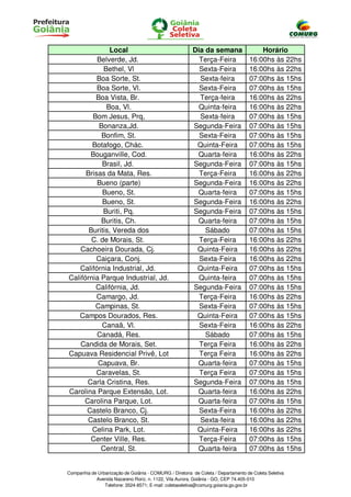 Local                                      Dia da semana                  Horário
          Belverde, Jd.                                    Terça-Feira              16:00hs às 22hs
            Bethel, Vl                                     Sexta-Feira              16:00hs às 22hs
          Boa Sorte, St.                                   Sexta-feira              07:00hs às 15hs
          Boa Sorte, Vl.                                   Sexta-Feira              07:00hs às 15hs
         Boa Vista, Br.                                    Terça-feira              16:00hs às 22hs
             Boa, Vl.                                      Quinta-feira             16:00hs às 22hs
        Bom Jesus, Prq,                                    Sexta-feira              07:00hs às 15hs
          Bonanza,Jd.                                    Segunda-Feira              07:00hs às 15hs
           Bonfim, St.                                     Sexta-Feira              07:00hs às 15hs
        Botafogo, Chác.                                   Quinta-Feira              07:00hs às 15hs
       Bouganville, Cod.                                  Quarta-feira              16:00hs às 22hs
           Brasil, Jd.                                   Segunda-Feira              07:00hs às 15hs
      Brisas da Mata, Res.                                 Terça-Feira              16:00hs às 22hs
          Bueno (parte)                                  Segunda-Feira              16:00hs às 22hs
           Bueno, St.                                     Quarta-feira              07:00hs às 15hs
           Bueno, St.                                    Segunda-Feira              16:00hs às 22hs
            Buriti, Pq.                                  Segunda-Feira              07:00hs às 15hs
           Buritis, Ch.                                   Quarta-feira              07:00hs às 15hs
       Buritis, Vereda dos                                   Sábado                 07:00hs às 15hs
        C. de Morais, St.                                  Terça-Feira              16:00hs às 22hs
    Cachoeira Dourada, Cj.                                Quinta-Feira              16:00hs às 22hs
         Caiçara, Conj.                                    Sexta-Feira              16:00hs às 22hs
   Califórnia Industrial, Jd.                             Quinta-Feira              07:00hs às 15hs
Califórnia Parque Industrial, Jd.                          Quinta-feira             07:00hs às 15hs
         Califórnia, Jd.                                 Segunda-Feira              07:00hs às 15hs
          Camargo, Jd.                                     Terça-Feira              16:00hs às 22hs
         Campinas, St.                                     Sexta-Feira              07:00hs às 15hs
   Campos Dourados, Res.                                  Quinta-Feira              07:00hs às 15hs
           Canaã, Vl.                                      Sexta-Feira              16:00hs às 22hs
          Canadá, Res.                                       Sábado                 07:00hs às 15hs
    Candida de Morais, Set.                                Terça Feira              16:00hs às 22hs
Capuava Residencial Privê, Lot                             Terça Feira              16:00hs às 22hs
          Capuava, Br.                                    Quarta-feira              07:00hs às 15hs
          Caravelas, St.                                   Terça Feira              07:00hs às 15hs
      Carla Cristina, Res.                               Segunda-Feira              07:00hs às 15hs
Carolina Parque Extensão, Lot.                            Quarta-feira              16:00hs às 22hs
     Carolina Parque, Lot.                                Quarta-feira              07:00hs às 15hs
      Castelo Branco, Cj.                                  Sexta-Feira              16:00hs às 22hs
      Castelo Branco, St.                                  Sexta-feira              16:00hs às 22hs
        Celina Park, Lot.                                 Quinta-Feira              16:00hs às 22hs
       Center Ville, Res.                                  Terça-Feira              07:00hs às 15hs
           Central, St.                                   Quarta-feira              07:00hs às 15hs


Companhia de Urbanização de Goiânia - COMURG / Diretoria de Coleta / Departamento de Coleta Seletiva
            Avenida Nazareno Roriz, n. 1122, Vila Aurora, Goiânia - GO, CEP 74.405-010
                Telefone: 3524-8571; E-mail: coletaseletiva@comurg.goiania.go.gov.br
 