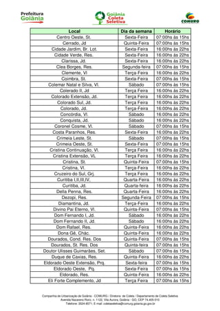 Local                                      Dia da semana                  Horário
       Centro Oeste, St.                                   Sexta-Feira              07:00hs às 15hs
          Cerrado, Jd                                     Quinta-Feira              07:00hs às 15hs
    Cidade Jardim, Br. Lot.                                Sexta-Feira              16:00hs às 22hs
      Cidade Verde, Res.                                   Sexta-Feira              16:00hs às 22hs
          Clarissa, Jd.                                    Sexta-Feira              16:00hs às 22hs
       Clea Borges, Res.                                 Segunda-feira              07:00hs às 15hs
          Clemente, Vl                                     Terça-Feira              16:00hs às 22hs
          Coimbra, St.                                     Sexta-Feira              07:00hs às 15hs
  Colemar Natal e Silva, Vl.                                 Sábado                 07:00hs às 15hs
         Colerado II, Jd                                   Terça Feira              16:00hs às 22hs
   Colorado Extensão, Jd.                                  Terça Feira              16:00hs às 22hs
       Colorado Sul, Jd.                                   Terça Feira              16:00hs às 22hs
         Colorado, Jd.                                     Terça-Feira              16:00hs às 22hs
         Concórdia, Vl.                                      Sábado                 16:00hs às 22hs
         Conquista, Jd.                                      Sábado                 16:00hs às 22hs
      Coronel Cosme, Vl.                                     Sábado                 07:00hs às 15hs
     Costa Paranhos, Res.                                  Sexta-Feira              16:00hs às 22hs
       Crimeia Leste, St.                                    Sábado                 07:00hs às 15hs
       Crimeia Oeste, St.                                  Sexta-Feira              07:00hs às 15hs
   Cristina Continuação, Vl.                               Terça Feira              16:00hs às 22hs
     Cristina Extensão, VL                                 Terça Feira              16:00hs às 22hs
           Cristina, St.                                  Quinta-Feira              07:00hs às 15hs
          Cristina, Vl.                                    Terça-Feira              16:00hs às 22hs
      Cruzeiro do Sul, Grj.                                Terça Feira              16:00hs às 22hs
       Curitiba I,II,III,IV,                              Quarta-Feira              16:00hs às 22hs
          Curitiba, Jd.                                   Quarta-feira              16:00hs às 22hs
       Della Penna, Res.                                  Quarta-Feira              16:00hs às 22hs
          Dezopi, Res.                                   Segunda-Feira              07:00hs às 15hs
        Diamantina, Jd.                                    Terça-Feira              16:00hs às 22hs
     Divino Pai Eterno, Vl.                               Quinta-Feira              07:00hs às 15hs
      Dom Fernando I, Jd.                                    Sábado                 16:00hs às 22hs
     Dom Fernando II, Jd.                                    Sábado                 16:00hs às 22hs
       Dom Rafael, Res.                                   Quinta-Feira              16:00hs às 22hs
        Dona Gê, Chác.                                    Quinta-Feira              16:00hs às 22hs
  Dourados, Cond. Res. Dos                                Quinta-Feira              07:00hs às 15hs
   Dourados, St. Res. Dos                                  Quinta-feira             07:00hs às 15hs
Doutor Ulisses Guimarães, Set.                               Sábado                 07:00hs às 15hs
    Duque de Caxias, Res.                                 Quinta-Feira              16:00hs às 22hs
Eldorado Oeste Extensão, Prq.                              Sexta-feira              07:00hs às 15hs
     Eldorado Oeste, Pq.                                   Sexta-Feira              07:00hs às 15hs
         Eldorado, Res.                                   Quinta-Feira              16:00hs às 22hs
  Eli Forte Complemento, Jd                                Terça Feira              07:00hs às 15hs


Companhia de Urbanização de Goiânia - COMURG / Diretoria de Coleta / Departamento de Coleta Seletiva
            Avenida Nazareno Roriz, n. 1122, Vila Aurora, Goiânia - GO, CEP 74.405-010
                Telefone: 3524-8571; E-mail: coletaseletiva@comurg.goiania.go.gov.br
 