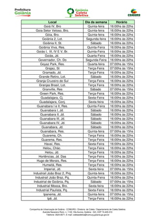 Local                                    Dia da semana                  Horário
             Goiá IV, Bro                                  Quinta-feira             16:00hs às 22hs
      Goia Setor Veloso, Bro.                             Quinta-feira              16:00hs às 22hs
              Góia, Bro.                                  Quinta-feira              16:00hs às 22hs
           Goiânia 2, Lot.                               Segunda-feira              16:00hs às 22hs
            Goiânia II, St.                                  Sábado                 16:00hs às 22hs
         Goiânia Viva, Res.                               Quinta-Feira              16:00hs às 22hs
      Goiás I, III, IV E V, Br.                           Quinta-Feira              16:00hs às 22hs
              Goiás, Jd.                                  Quarta-Feira              16:00hs às 22hs
        Governador, Ch. Do                               Segunda-Feira              16:00hs às 22hs
         Goyaz Park, Res.                                 Quarta-feira              07:00hs às 15hs
              Grajaú, St                                   Terça-Feira              07:00hs às 15hs
           Gramado, Jd.                                    Terça-Feira              16:00hs às 22hs
         Grande Retiro, Lot.                                 Sábado                 16:00hs às 22hs
      Granja Cruzeiro do Sul                               Terça-Feira              16:00hs às 22hs
         Granjas Brasil, Lot.                              Terça Feira              16:00hs às 22hs
           Granville, Res                                   Sábado                  07:00hs às 15hs
         Green Park, Res.                                  Terça-Feira              16:00hs às 22hs
          Guadalajara, Cj.                                 Sexta-Feira              16:00hs às 22hs
         Guadalajara, Conj.                                Sexta-feira              16:00hs às 22hs
       Guanabara I e II, Res.                             Quinta-Feira              16:00hs às 22hs
          Guanabara I, Jd.                                   Sábado                 16:00hs às 22hs
          Guanabara II, Jd.                                  Sábado                 16:00hs às 22hs
         Guanabara III, Jd.                                  Sábado                 16:00hs às 22hs
         Guanabara IV, Jd.                                   Sábado                 16:00hs às 22hs
           Guanabara, Jd.                                    Sábado                 16:00hs às 22hs
          Guanabara, Res.                                  Quinta-feira             07:00hs às 15hs
           Guarema, Ch.                                    Terça Feira              16:00hs às 22hs
          Guarema, Res.                                    Terça-Feira              16:00hs às 22hs
             Havaí, Res.                                   Sexta-Feira              16:00hs às 22hs
            Helou, Chác.                                   Terça-Feira              16:00hs às 22hs
              Helou, Jd.                                   Terça-Feira              16:00hs às 22hs
        Hortências, Jd. Das                                Terça-Feira              16:00hs às 22hs
       Hugo de Morais, Res.                                Terça-Feira              16:00hs às 22hs
           Humaitá, Res.                                   Terça-Feira              16:00hs às 22hs
             Imperial, Jd.                                 Sexta-feira              07:00hs às 15hs
   Industrail João Braz 2, Prq.                            Quinta-feira             16:00hs às 22hs
     Industrail João Braz, Pq.                            Quinta-Feira              16:00hs às 22hs
   Industrial de Goiânia, Pq.                                Sábado                 07:00hs às 15hs
       Industrial Mooca, Bro.                              Sexta-feira              16:00hs às 22hs
      Industrial Paulista, Pq.                             Sexta-Feira              16:00hs às 22hs
            Ipanema, Jd.                                  Quinta-feira              07:00hs às 15hs
               Ipê, Jd.                                    Terça-Feira              16:00hs às 22hs


Companhia de Urbanização de Goiânia - COMURG / Diretoria de Coleta / Departamento de Coleta Seletiva
            Avenida Nazareno Roriz, n. 1122, Vila Aurora, Goiânia - GO, CEP 74.405-010
                Telefone: 3524-8571; E-mail: coletaseletiva@comurg.goiania.go.gov.br
 
