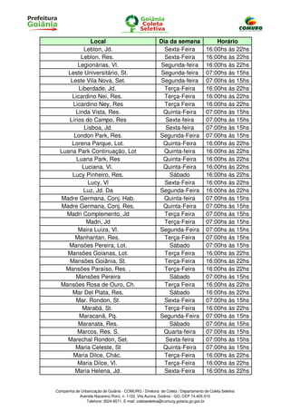 Local                                     Dia da semana                  Horário
            Leblon, Jd.                                    Sexta-Feira              16:00hs às 22hs
           Leblon, Res.                                    Sexta-Feira              16:00hs às 22hs
         Legionárias, Vl.                                Segunda-feira              16:00hs às 22hs
     Leste Universitário, St.                            Segunda-feira              07:00hs às 15hs
      Leste Vila Nova, Set.                              Segunda-feira              07:00hs às 15hs
          Liberdade, Jd.                                   Terça-Feira              16:00hs às 22hs
       Licardino Nei, Res.                                 Terça-Feira              16:00hs às 22hs
       Licardino Ney, Res                                  Terça Feira              16:00hs às 22hs
        Linda Vista, Res.                                 Quinta-Feira              07:00hs às 15hs
     Lírios do Campo, Res                                  Sexta-feira              07:00hs às 15hs
            Lisboa, Jd.                                    Sexta-feira              07:00hs às 15hs
       London Park, Res.                                 Segunda-Feira              07:00hs às 15hs
      Lorena Parque, Lot.                                 Quinta-Feira              16:00hs às 22hs
  Luana Park Continuação, Lot                              Quinta-feira             16:00hs às 22hs
         Luana Park, Res                                  Quinta-Feira              16:00hs às 22hs
           Luciana, Vl.                                   Quinta-Feira              16:00hs às 22hs
       Lucy Pinheiro, Res.                                   Sábado                 16:00hs às 22hs
             Lucy, Vl                                      Sexta-Feira              16:00hs às 22hs
            Luz, Jd. Da                                  Segunda-Feira              16:00hs às 22hs
  Madre Germana, Conj. Hab.                                Quinta-feira             07:00hs às 15hs
  Madre Germana, Conj. Res.                               Quinta-Feira              07:00hs às 15hs
    Madri Complemento, Jd                                  Terça Feira              07:00hs às 15hs
             Madri, Jd                                     Terça-Feira              07:00hs às 15hs
         Maira Luiza, Vl.                                Segunda-Feira              07:00hs às 15hs
        Manhantan, Res.                                    Terça-Feira              07:00hs às 15hs
     Mansões Pereira, Lot.                                   Sábado                 07:00hs às 15hs
    Mansões Goianas, Lot.                                  Terça Feira              16:00hs às 22hs
     Mansões Goiânia, St.                                  Terça-Feira              16:00hs às 22hs
    Mansões Paraíso, Res. ,                                Terça-Feira              16:00hs às 22hs
        Mansões Pereira                                      Sábado                 07:00hs às 15hs
  Mansões Rosa de Ouro, Ch.                                Terça Feira              16:00hs às 22hs
       Mar Del Plata, Res.                                   Sábado                 16:00hs às 22hs
        Mar. Rondon, St.                                   Sexta-Feira              07:00hs às 15hs
           Marabá, St.                                     Terça-Feira              16:00hs às 22hs
          Maracanã, Pq.                                  Segunda-Feira              07:00hs às 15hs
          Maranata, Res.                                     Sábado                 07:00hs às 15hs
         Marcos, Res. S.                                  Quarta-feira              07:00hs às 15hs
    Marechal Rondon, Set.                                  Sexta-feira              07:00hs às 15hs
        Maria Celeste, St                                 Quinta-Feira              07:00hs às 15hs
       Maria Dilce, Chác.                                  Terça-Feira              16:00hs às 22hs
         Maria Dilce, Vl.                                  Terça-Feira              16:00hs às 22hs
        Maria Helena, Jd.                                  Sexta-Feira              16:00hs às 22hs


Companhia de Urbanização de Goiânia - COMURG / Diretoria de Coleta / Departamento de Coleta Seletiva
            Avenida Nazareno Roriz, n. 1122, Vila Aurora, Goiânia - GO, CEP 74.405-010
                Telefone: 3524-8571; E-mail: coletaseletiva@comurg.goiania.go.gov.br
 