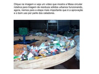 Clique na imagem e veja um vídeo que mostra a Mesa circular
rotativa para triagem de resíduos sólidos urbanos funcionando,
agora, iremos para a etapa mais importante que é a aprovação
e o bom uso por parte dos catadores.
 