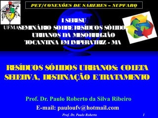 Prof. Dr. Paulo Roberto 1
PET/CONEXÕES DE SABERES – NUPFARQ
RESÍDUOS SÓLIDOS URBANOS: COLETA
SELETIVA, DESTINAÇÃO ETRATAMENTO
Prof. Dr. Paulo Roberto da Silva Ribeiro
E-mail: pauloufv@hotmail.com
ISERESU
SEMINÁRIO SOBRERESÍDUOS SÓLIDOS
URBANOS DA MESORREGIÃO
TOCANTINA EMIMPERATRIZ - MA
UFMA
 